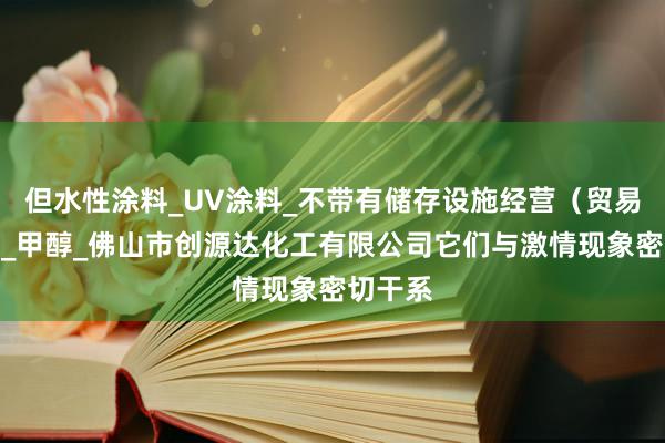 但水性涂料_UV涂料_不带有储存设施经营(贸易经营)_甲醇_佛山市创源达化工有限公司它们与激情现象密切干系