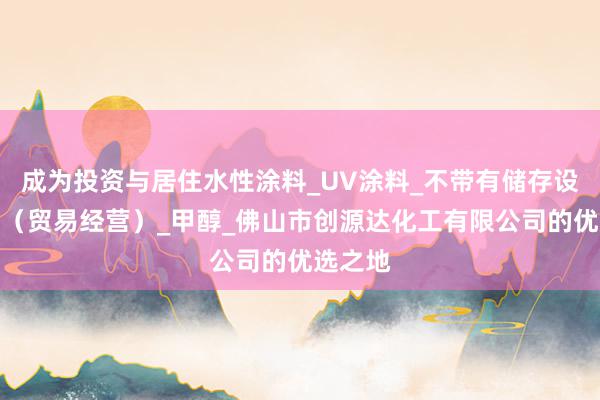 成为投资与居住水性涂料_UV涂料_不带有储存设施经营(贸易经营)_甲醇_佛山市创源达化工有限公司的优选之地