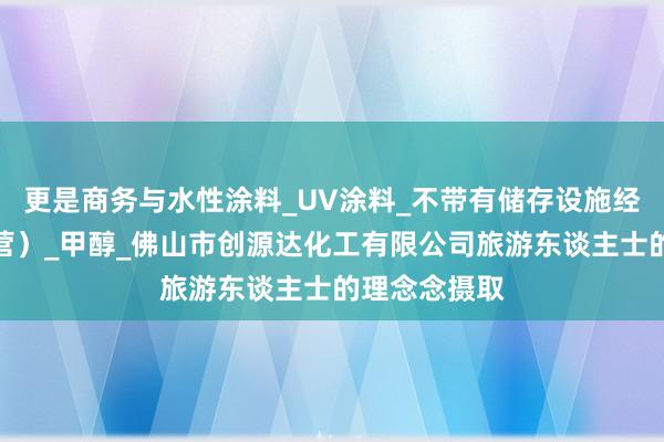 更是商务与水性涂料_UV涂料_不带有储存设施经营(贸易经营)_甲醇_佛山市创源达化工有限公司旅游东谈主士的理念念摄取