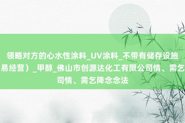 领略对方的心水性涂料_UV涂料_不带有储存设施经营（贸易经营）_甲醇_佛山市创源达化工有限公司情、需乞降念念法