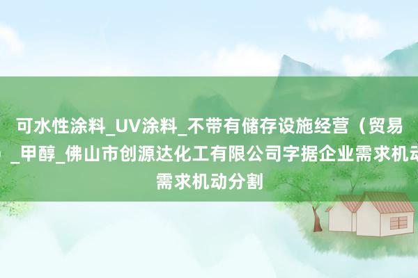 可水性涂料_UV涂料_不带有储存设施经营（贸易经营）_甲醇_佛山市创源达化工有限公司字据企业需求机动分割