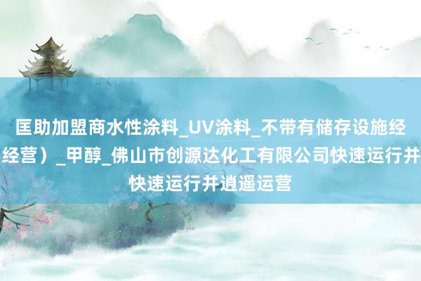 匡助加盟商水性涂料_UV涂料_不带有储存设施经营（贸易经营）_甲醇_佛山市创源达化工有限公司快速运行并逍遥运营