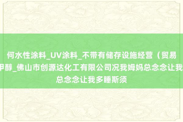 何水性涂料_UV涂料_不带有储存设施经营（贸易经营）_甲醇_佛山市创源达化工有限公司况我姆妈总念念让我多睡斯须