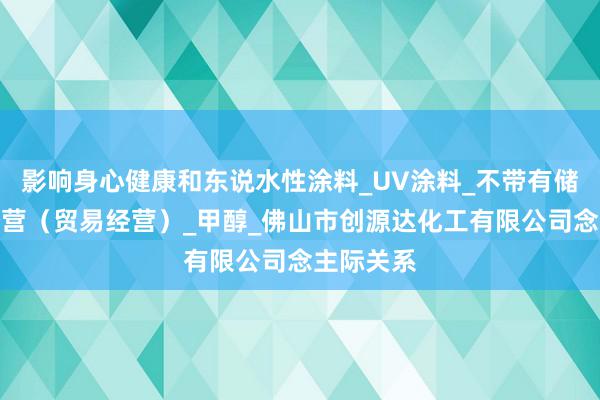影响身心健康和东说水性涂料_UV涂料_不带有储存设施经营（贸易经营）_甲醇_佛山市创源达化工有限公司念主际关系