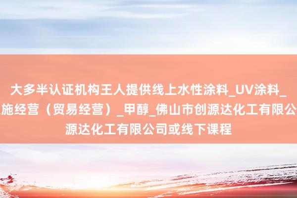 大多半认证机构王人提供线上水性涂料_UV涂料_不带有储存设施经营（贸易经营）_甲醇_佛山市创源达化工有限公司或线下课程