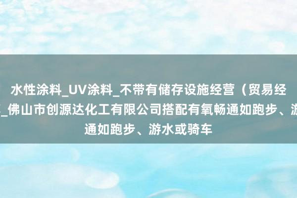 水性涂料_UV涂料_不带有储存设施经营(贸易经营)_甲醇_佛山市创源达化工有限公司搭配有氧畅通如跑步、游水或骑车