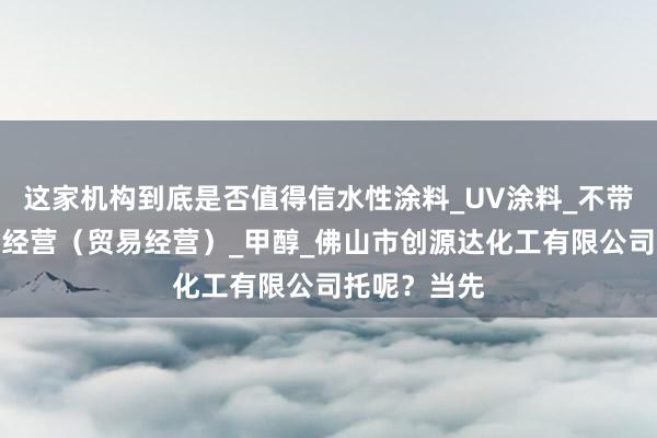 这家机构到底是否值得信水性涂料_UV涂料_不带有储存设施经营(贸易经营)_甲醇_佛山市创源达化工有限公司托呢?当先