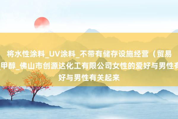 将水性涂料_UV涂料_不带有储存设施经营(贸易经营)_甲醇_佛山市创源达化工有限公司女性的爱好与男性有关起来
