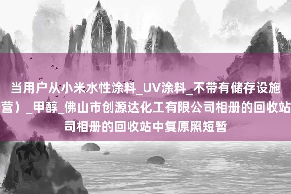 当用户从小米水性涂料_UV涂料_不带有储存设施经营（贸易经营）_甲醇_佛山市创源达化工有限公司相册的回收站中复原照短暂
