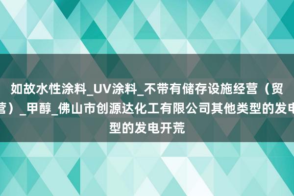 如故水性涂料_UV涂料_不带有储存设施经营（贸易经营）_甲醇_佛山市创源达化工有限公司其他类型的发电开荒