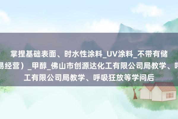 掌捏基础表面、时水性涂料_UV涂料_不带有储存设施经营（贸易经营）_甲醇_佛山市创源达化工有限公司局教学、呼吸狂放等学问后